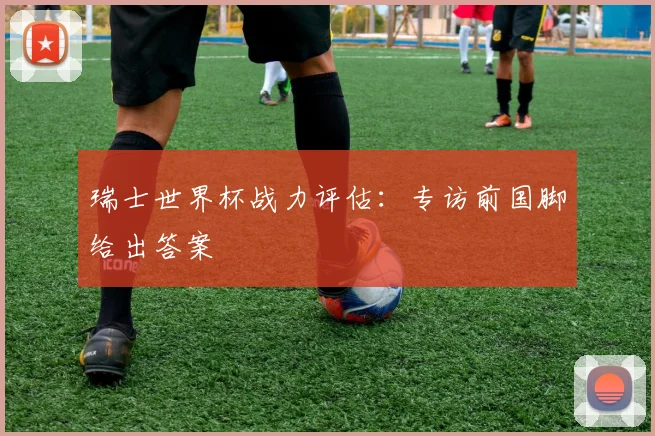 瑞士世界杯战力评估：专访前国脚给出答案