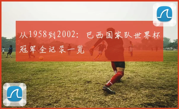 从1958到2002:巴西国家队世界杯冠军全记录一览