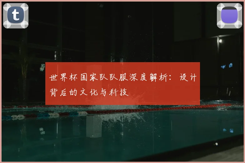 世界杯国家队队服深度解析:设计背后的文化与科技