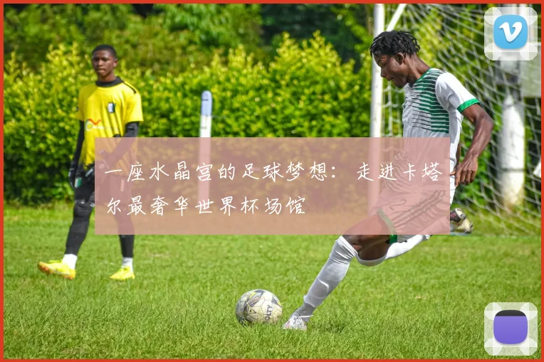 一座水晶宫的足球梦想：走进卡塔尔最奢华世界杯场馆