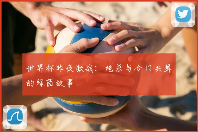 世界杯昨夜激战:绝杀与冷门共舞的绿茵故事