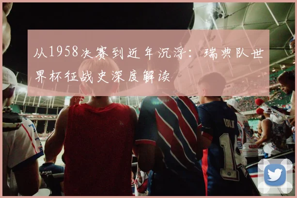 从1958决赛到近年沉浮:瑞典队世界杯征战史深度解读