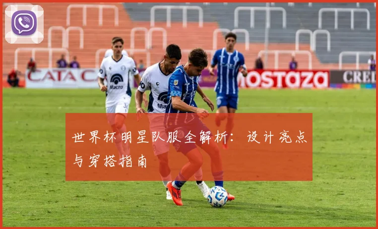 世界杯明星队服全解析：设计亮点与穿搭指南