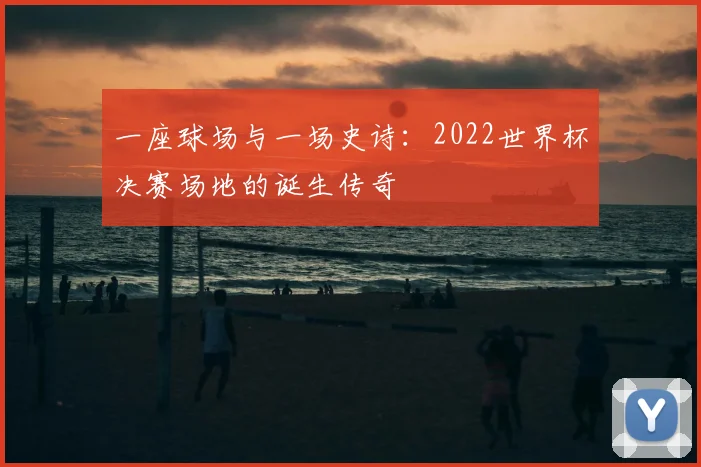 一座球场与一场史诗:2022世界杯决赛场地的诞生传奇