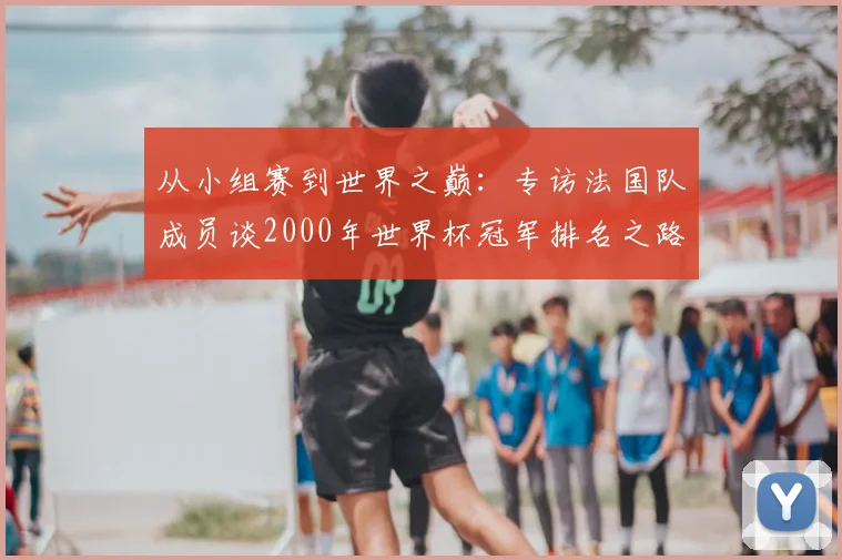 从小组赛到世界之巅：专访法国队成员谈2000年世界杯冠军排名之路
