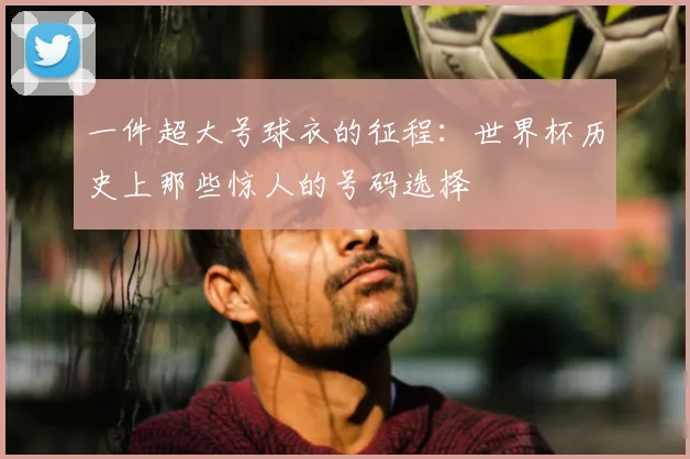 一件超大号球衣的征程:世界杯历史上那些惊人的号码选择