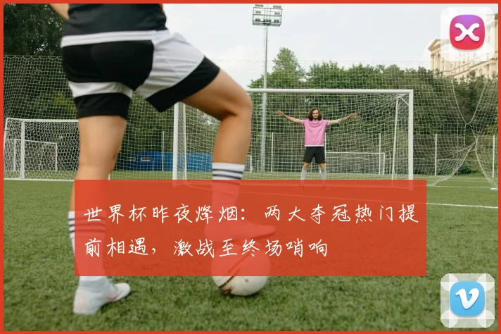 世界杯昨夜烽烟:两大夺冠热门提前相遇,激战至终场哨响