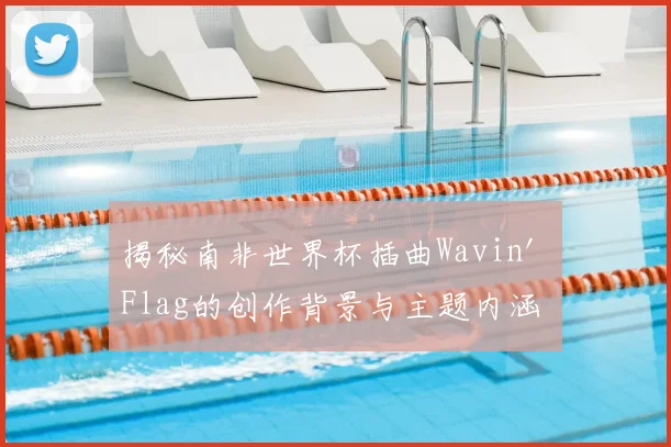 揭秘南非世界杯插曲Wavin' Flag的创作背景与主题内涵