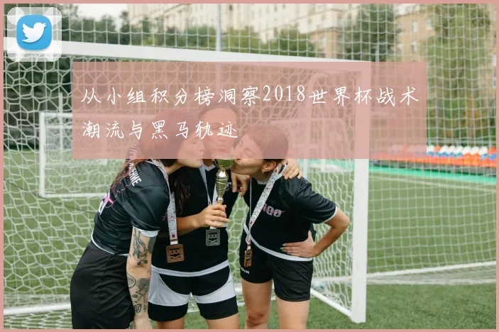 从小组积分榜洞察2018世界杯战术潮流与黑马轨迹