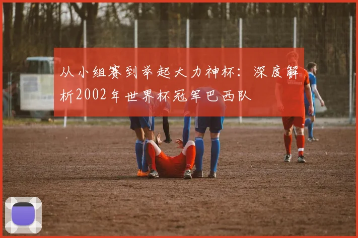 从小组赛到举起大力神杯：深度解析2002年世界杯冠军巴西队