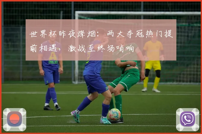 世界杯昨夜烽烟:两大夺冠热门提前相遇,激战至终场哨响