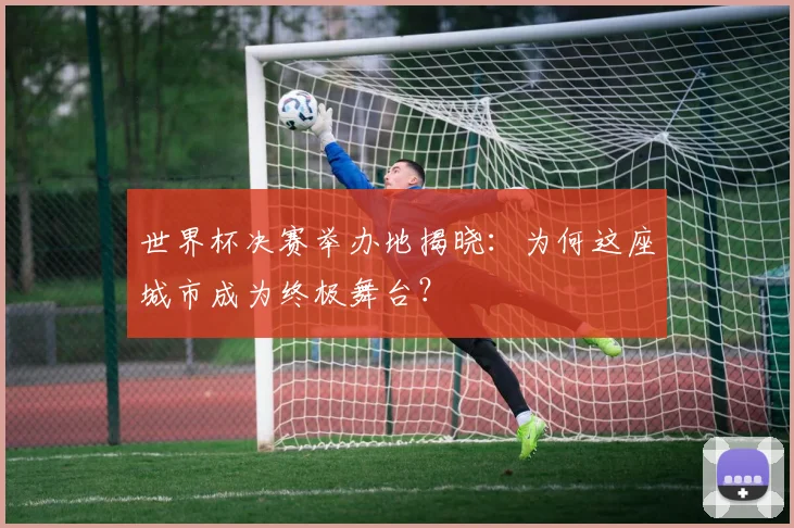 世界杯决赛举办地揭晓：为何这座城市成为终极舞台？