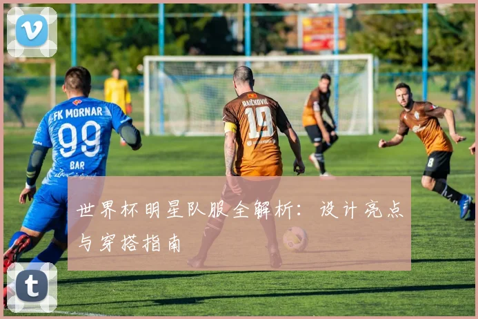 世界杯明星队服全解析：设计亮点与穿搭指南